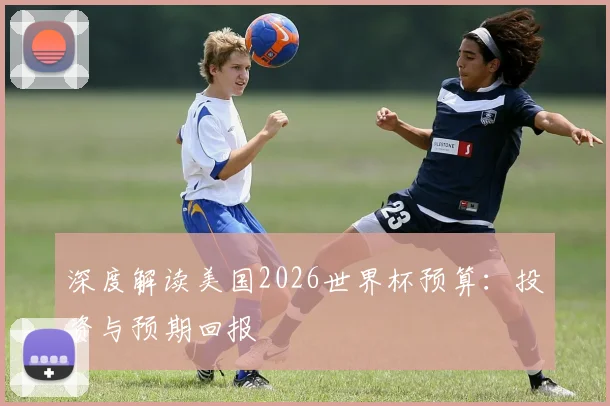 深度解读美国2026世界杯预算：投资与预期回报