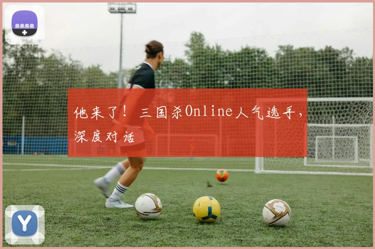 他来了!三国杀Online人气选手,深度对话